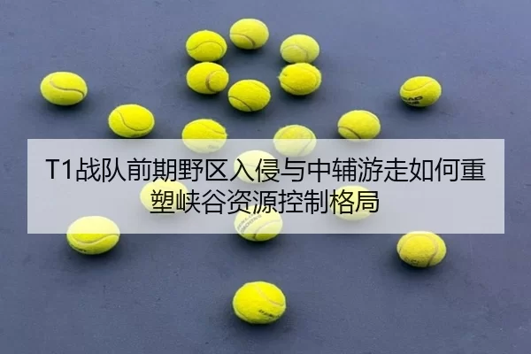 T1战队前期野区入侵与中辅游走如何重塑峡谷资源控制格局